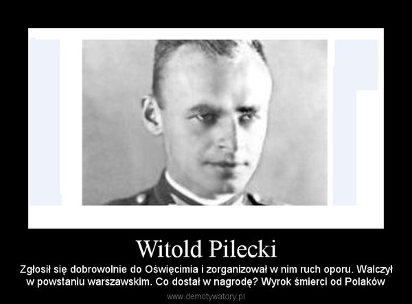 Witold Pilecki – Zgłosił się dobrowolnie do Oświęcimia i zorganizował w nim ruch oporu. Walczyłw powstaniu warszawskim. Co dostał w nagrodę? Wyrok śmierci od Polaków 