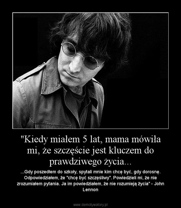 "Kiedy miałem 5 lat, mama mówiła mi, że szczęście jest kluczem do prawdziwego życia... – ...Gdy poszedłem do szkoły, spytali mnie kim chcę być, gdy dorosnę. Odpowiedziałem, że "chcę być szczęśliwy". Powiedzieli mi, że nie zrozumiałem pytania. Ja im powiedziałem, że nie rozumieją życia" - John Lennon 