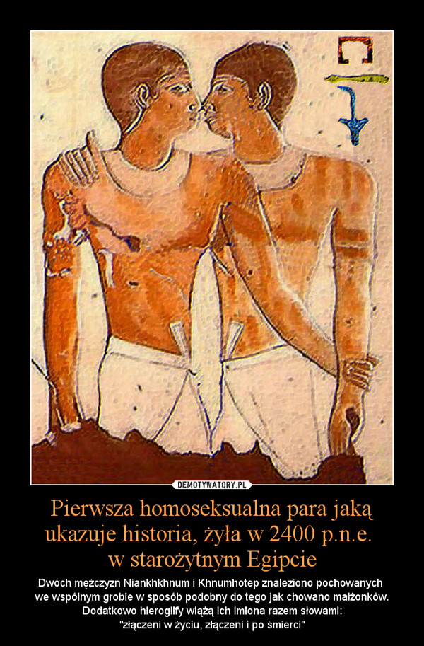 Pierwsza homoseksualna para jaką ukazuje historia, żyła w 2400 p.n.e. w starożytnym Egipcie – Dwóch mężczyzn Niankhkhnum i Khnumhotep znaleziono pochowanych we wspólnym grobie w sposób podobny do tego jak chowano małżonków. Dodatkowo hieroglify wiążą ich imiona razem słowami:"złączeni w życiu, złączeni i po śmierci" 