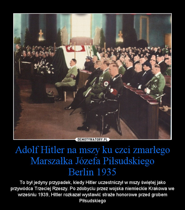 Adolf Hitler na mszy ku czci zmarłego Marszałka Józefa PiłsudskiegoBerlin 1935 – To był jedyny przypadek, kiedy Hitler uczestniczył w mszy świętej jako przywódca Trzeciej Rzeszy. Po zdobyciu przez wojska niemieckie Krakowa we wrześniu 1939, Hitler rozkazał wystawić straże honorowe przed grobem Piłsudskiego 