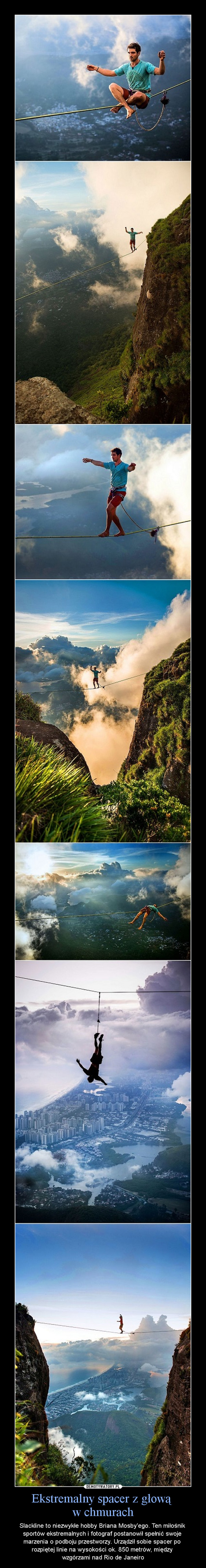 Ekstremalny spacer z głową w chmurach – Slackline to niezwykłe hobby Briana Mosby'ego. Ten miłośnik sportów ekstremalnych i fotograf postanowił spełnić swoje marzenia o podboju przestworzy. Urządził sobie spacer po rozpiętej linie na wysokości ok. 850 metrów, między wzgórzami nad Rio de Janeiro 