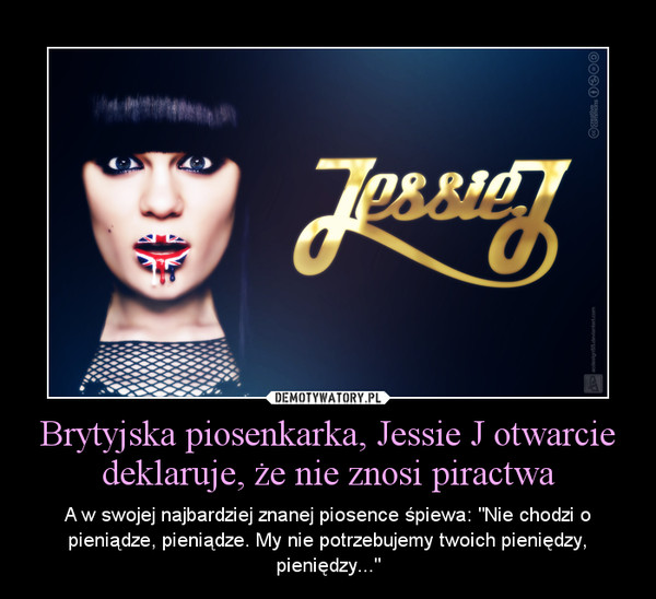 Brytyjska piosenkarka, Jessie J otwarcie deklaruje, że nie znosi piractwa – A w swojej najbardziej znanej piosence śpiewa: "Nie chodzi o pieniądze, pieniądze. My nie potrzebujemy twoich pieniędzy, pieniędzy..." 