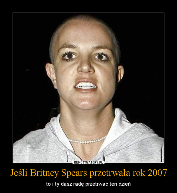 Jeśli Britney Spears przetrwała rok 2007 – to i ty dasz radę przetrwać ten dzień 