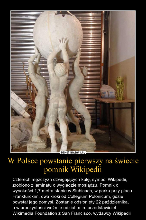 W Polsce powstanie pierwszy na świecie pomnik Wikipedii – Czterech mężczyzn dźwigających kulę, symbol Wikipedii, zrobiono z laminatu o wyglądzie mosiądzu. Pomnik o wysokości 1,7 metra stanie w Słubicach, w parku przy placu Frankfurckim, dwa kroki od Collegium Polonicum, gdzie powstał jego pomysł. Zostanie odsłonięty 22 października,a w uroczystości weźmie udział m.in. przedstawiciel Wikimedia Foundation z San Francisco, wydawcy Wikipedii 