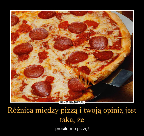 Różnica między pizzą i twoją opinią jest taka, że – prosiłem o pizzę! 