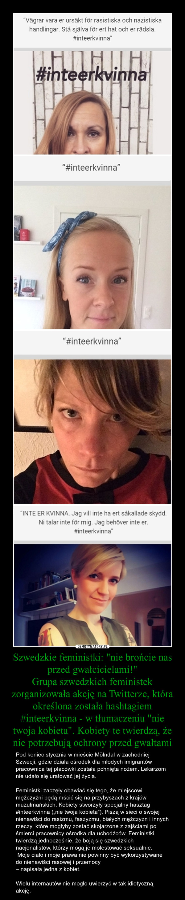 Szwedzkie feministki: "nie brońcie nas przed gwałcicielami!"Grupa szwedzkich feministek zorganizowała akcję na Twitterze, która określona została hashtagiem #inteerkvinna - w tłumaczeniu "nie twoja kobieta". Kobiety te twierdzą, że nie potrzebują ochrony – Pod koniec stycznia w mieście Mölndal w zachodniej Szwecji, gdzie działa ośrodek dla młodych imigrantów pracownica tej placówki została pchnięta nożem. Lekarzom nie udało się uratować jej życia.Feministki zaczęły obawiać się tego, że miejscowi mężczyźni będą mścić się na przybyszach z krajów muzułmańskich. Kobiety stworzyły specjalny hasztag #inteerkvinna („nie twoja kobieta”). Piszą w sieci o swojej nienawiści do rasizmu, faszyzmu, białych mężczyzn i innych rzeczy, które mogłyby zostać skojarzone z zajściami po śmierci pracownicy ośrodka dla uchodźców. Feministki twierdzą jednocześnie, że boją się szwedzkich nacjonalistów, którzy mogą je molestować seksualnie. Moje ciało i moje prawa nie powinny być wykorzystywane do nienawiści rasowej i przemocy– napisała jedna z kobiet.Wielu internautów nie mogło uwierzyć w tak idiotyczną akcję. 