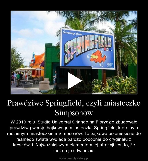Prawdziwe Springfield, czyli miasteczko Simpsonów – W 2013 roku Studio Universal Orlando na Florydzie zbudowało prawdziwą wersję bajkowego miasteczka Springfield, które było rodzinnym miasteczkiem Simpsonów. To bajkowe przeniesione do realnego świata wygląda bardzo podobnie do oryginału z kreskówki. Najważniejszym elementem tej atrakcji jest to, że można je odwiedzić. 