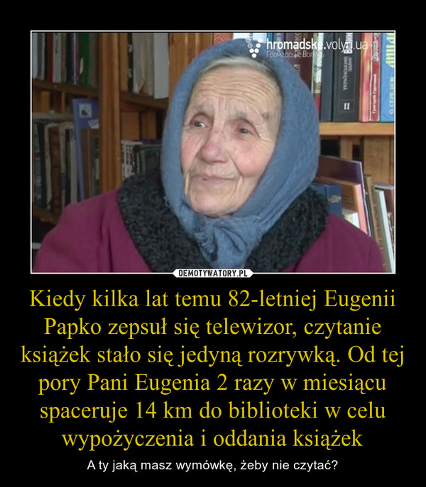 Kiedy kilka lat temu 82-letniej Eugenii Papko zepsuł się telewizor, czytanie książek stało się jedyną rozrywką. Od tej pory Pani Eugenia 2 razy w miesiącu spaceruje 14 km do biblioteki w celu wypożyczenia i oddania książek
