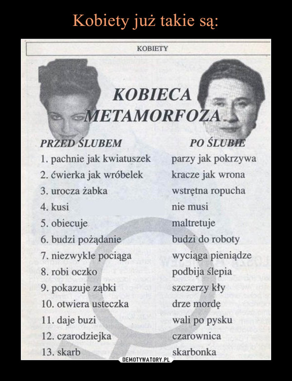  –  Kobieca metamorfoza:Przed ślubem po ślubie1. pachnie jak kwiatuszek parzy jak pokrzywa2. ćwierka jak wróbelek kracze jak wrona3. urocza żabka wstrętna ropucha4. kusi nie musi5. obiecuje maltretuje6. budzi pożądanie budzi do roboty7. niezwykle pociąga wyciąga pieniądze8. robi oczko podbija ślepia9. pokazuje ząbki szczerzy kły10. otwiera usteczka drze mordę11. daje buzi wali po pysku12. czarodziejka czarownica13' Skarb - skarbonka