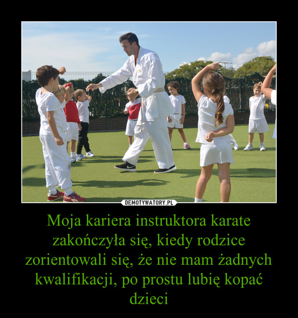 Moja kariera instruktora karate zakończyła się, kiedy rodzice zorientowali się, że nie mam żadnych kwalifikacji, po prostu lubię kopać dzieci –  