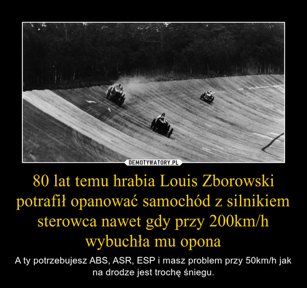 80 lat temu hrabia Louis Zborowski potrafił opanować samochód z silnikiem sterowca nawet gdy przy 200km/h wybuchła mu opona – A ty potrzebujesz ABS, ASR, ESP i masz problem przy 50km/h jak na drodze jest trochę śniegu. 