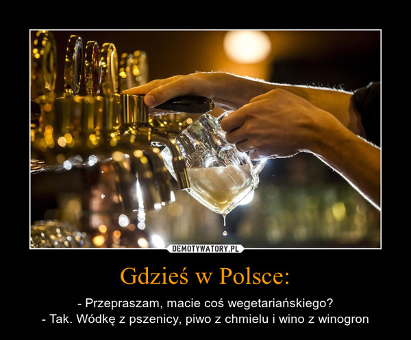 Gdzieś w Polsce: – - Przepraszam, macie coś wegetariańskiego?- Tak. Wódkę z pszenicy, piwo z chmielu i wino z winogron 