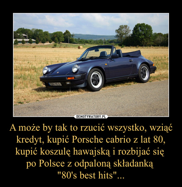 A może by tak to rzucić wszystko, wziąć kredyt, kupić Porsche cabrio z lat 80, kupić koszulę hawajską i rozbijać się 
po Polsce z odpaloną składanką 
"80's best hits"...