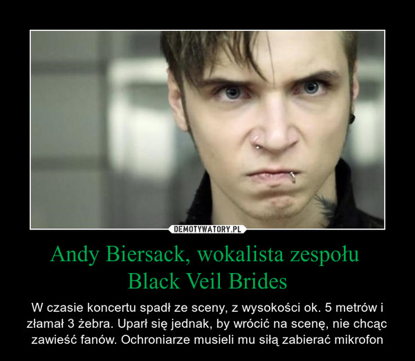 Andy Biersack, wokalista zespołu Black Veil Brides – W czasie koncertu spadł ze sceny, z wysokości ok. 5 metrów i złamał 3 żebra. Uparł się jednak, by wrócić na scenę, nie chcąc zawieść fanów. Ochroniarze musieli mu siłą zabierać mikrofon 