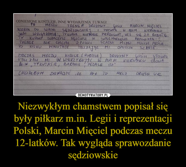 Niezwykłym chamstwem popisał się były piłkarz m.in. Legii i reprezentacji Polski, Marcin Mięciel podczas meczu 12-latków. Tak wygląda sprawozdanie sędziowskie –  Po meczu trener drużyny gości Marcin Mięciel wszedł do szatni sędziowskiej i używał w moim kierunku słów wulgarnych: "Ty kur... nierobie pier..., weź się za robotę. Ty kur... zobaczysz, będziesz w supermarkecie pracował!". Trener nie chciał opuścić szatni mimo moich próśb. Po kilku minutach ubliżając mi opuścił szatnię.