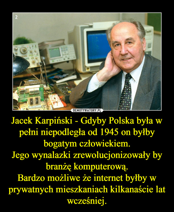 Jacek Karpiński - Gdyby Polska była w pełni niepodległa od 1945 on byłby bogatym człowiekiem.Jego wynalazki zrewolucjonizowały by branżę komputerową.Bardzo możliwe że internet byłby w prywatnych mieszkaniach kilkanaście lat wcześniej. –  
