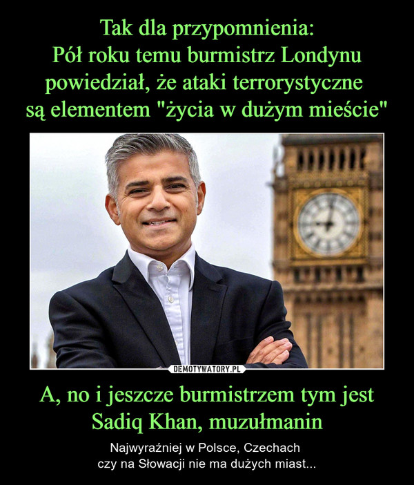 Tak dla przypomnienia:
Pół roku temu burmistrz Londynu powiedział, że ataki terrorystyczne 
są elementem "życia w dużym mieście" A, no i jeszcze burmistrzem tym jest Sadiq Khan, muzułmanin