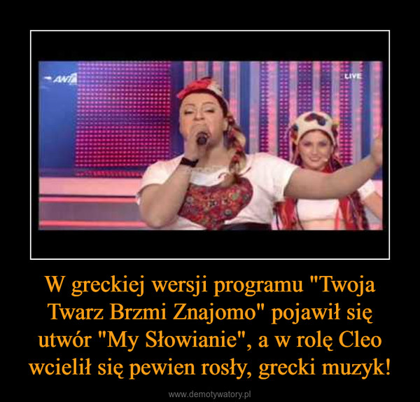 W greckiej wersji programu "Twoja Twarz Brzmi Znajomo" pojawił się utwór "My Słowianie", a w rolę Cleo wcielił się pewien rosły, grecki muzyk! –  