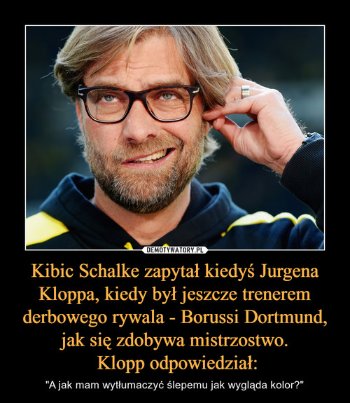 Kibic Schalke zapytał kiedyś Jurgena Kloppa, kiedy był jeszcze trenerem derbowego rywala - Borussi Dortmund, jak się zdobywa mistrzostwo.
 Klopp odpowiedział: