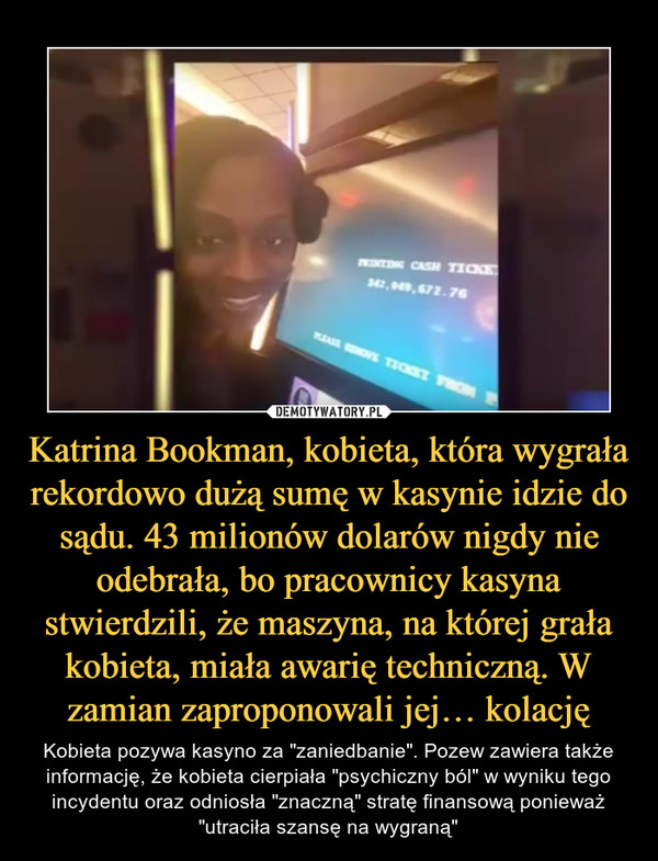 Katrina Bookman, kobieta, która wygrała rekordowo dużą sumę w kasynie idzie do sądu. 43 milionów dolarów nigdy nie odebrała, bo pracownicy kasyna stwierdzili, że maszyna, na której grała kobieta, miała awarię techniczną. W zamian zaproponowali jej… kolację