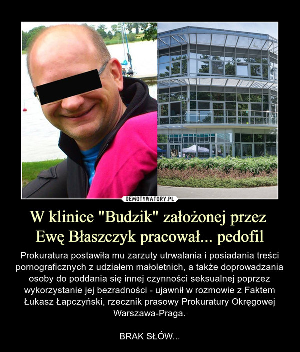 W klinice "Budzik" założonej przez Ewę Błaszczyk pracował... pedofil – Prokuratura postawiła mu zarzuty utrwalania i posiadania treści pornograficznych z udziałem małoletnich, a także doprowadzania osoby do poddania się innej czynności seksualnej poprzez wykorzystanie jej bezradności - ujawnił w rozmowie z Faktem Łukasz Łapczyński, rzecznik prasowy Prokuratury Okręgowej Warszawa-Praga.BRAK SŁÓW... 