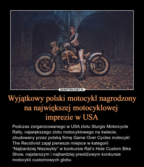 Wyjątkowy polski motocykl nagrodzony na największej motocyklowej imprezie w USA – Podczas zorganizowanego w USA zlotu Sturgis Motorcycle Rally, największego zlotu motocyklowego na świecie, zbudowany przez polską firmę Game Over Cycles motocykl The Recidivist zajął pierwsze miejsce w kategorii “Najbardziej Niezwykły” w konkursie Rat’s Hole Custom Bike Show, najstarszym i najbardziej prestiżowym konkursie motocykli customowych globu 