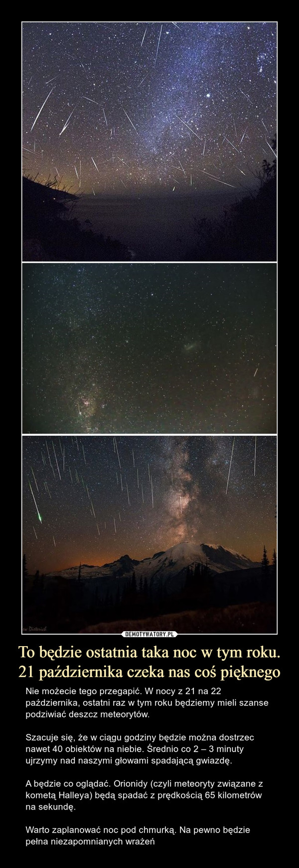 To będzie ostatnia taka noc w tym roku.21 października czeka nas coś pięknego – Nie możecie tego przegapić. W nocy z 21 na 22 października, ostatni raz w tym roku będziemy mieli szanse podziwiać deszcz meteorytów.Szacuje się, że w ciągu godziny będzie można dostrzec nawet 40 obiektów na niebie. Średnio co 2 – 3 minuty ujrzymy nad naszymi głowami spadającą gwiazdę.A będzie co oglądać. Orionidy (czyli meteoryty związane z kometą Halleya) będą spadać z prędkością 65 kilometrów na sekundę.Warto zaplanować noc pod chmurką. Na pewno będzie pełna niezapomnianych wrażeń 