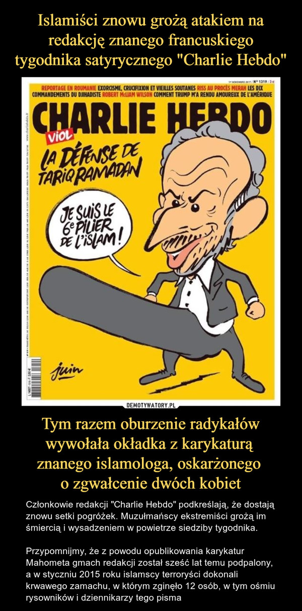 Tym razem oburzenie radykałów wywołała okładka z karykaturą znanego islamologa, oskarżonego o zgwałcenie dwóch kobiet – Członkowie redakcji "Charlie Hebdo" podkreślają, że dostają znowu setki pogróżek. Muzułmańscy ekstremiści grożą im śmiercią i wysadzeniem w powietrze siedziby tygodnika.Przypomnijmy, że z powodu opublikowania karykatur Mahometa gmach redakcji został sześć lat temu podpalony, a w styczniu 2015 roku islamscy terroryści dokonali krwawego zamachu, w którym zginęło 12 osób, w tym ośmiu rysowników i dziennikarzy tego pisma Charlie hebdo viol la defense de tariq ramadan je suis plier de islam