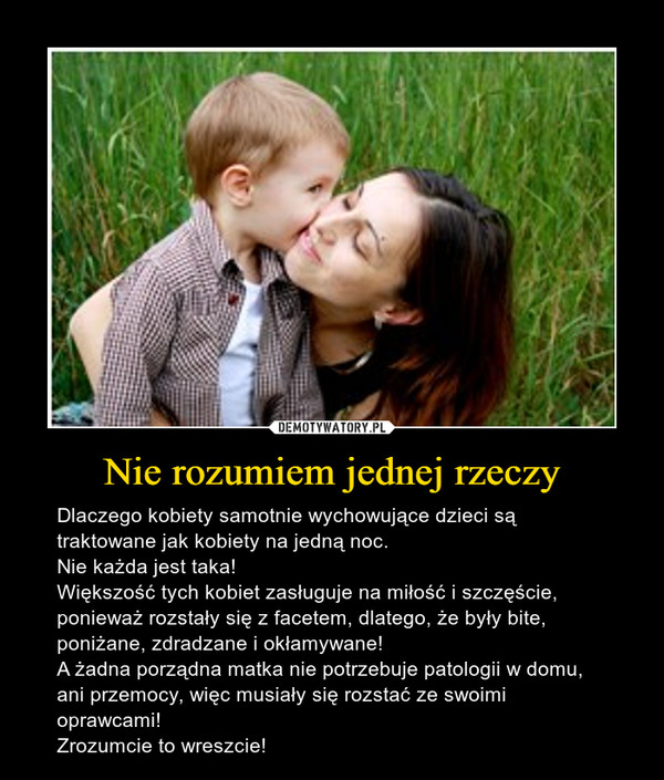Nie rozumiem jednej rzeczy – Dlaczego kobiety samotnie wychowujące dzieci są traktowane jak kobiety na jedną noc. Nie każda jest taka! Większość tych kobiet zasługuje na miłość i szczęście, ponieważ rozstały się z facetem, dlatego, że były bite, poniżane, zdradzane i okłamywane!A żadna porządna matka nie potrzebuje patologii w domu, ani przemocy, więc musiały się rozstać ze swoimi oprawcami! Zrozumcie to wreszcie! 