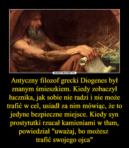 Antyczny filozof grecki Diogenes był znanym śmieszkiem. Kiedy zobaczył łucznika, jak sobie nie radzi i nie może trafić w cel, usiadł za nim mówiąc, że to jedyne bezpieczne miejsce. Kiedy syn prostytutki rzucał kamieniami w tłum, powiedział "uważaj, bo możesz 
trafić swojego ojca"