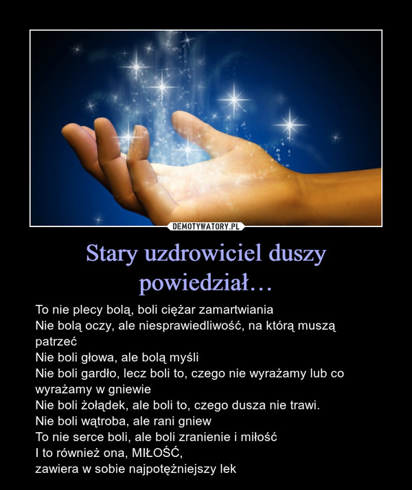 Stary uzdrowiciel duszy powiedział… – To nie plecy bolą, boli ciężar zamartwianiaNie bolą oczy, ale niesprawiedliwość, na którą muszą patrzećNie boli głowa, ale bolą myśliNie boli gardło, lecz boli to, czego nie wyrażamy lub co wyrażamy w gniewieNie boli żołądek, ale boli to, czego dusza nie trawi.Nie boli wątroba, ale rani gniewTo nie serce boli, ale boli zranienie i miłośćI to również ona, MIŁOŚĆ, zawiera w sobie najpotężniejszy lek 