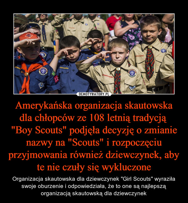 Amerykańska organizacja skautowska dla chłopców ze 108 letnią tradycją  "Boy Scouts" podjęła decyzję o zmianie nazwy na "Scouts" i rozpoczęciu przyjmowania również dziewczynek, aby te nie czuły się wykluczone – Organizacja skautowska dla dziewczynek "Girl Scouts" wyraziła swoje oburzenie i odpowiedziała, że to one są najlepszą organizacją skautowską dla dziewczynek 