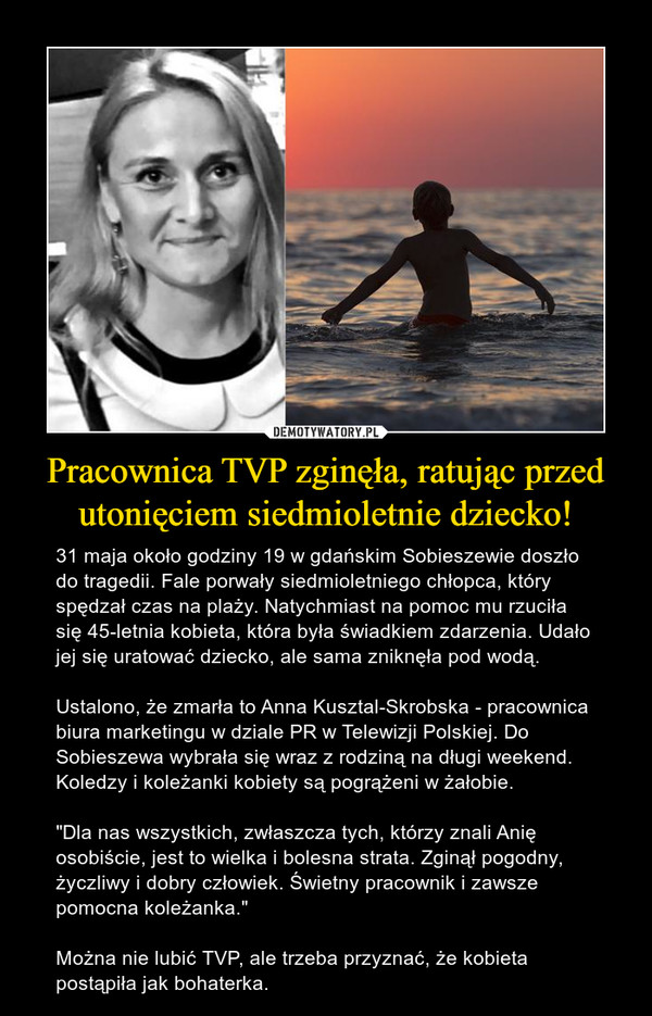 Pracownica TVP zginęła, ratując przed utonięciem siedmioletnie dziecko! – 31 maja około godziny 19 w gdańskim Sobieszewie doszło do tragedii. Fale porwały siedmioletniego chłopca, który spędzał czas na plaży. Natychmiast na pomoc mu rzuciła się 45-letnia kobieta, która była świadkiem zdarzenia. Udało jej się uratować dziecko, ale sama zniknęła pod wodą. Ustalono, że zmarła to Anna Kusztal-Skrobska - pracownica biura marketingu w dziale PR w Telewizji Polskiej. Do Sobieszewa wybrała się wraz z rodziną na długi weekend. Koledzy i koleżanki kobiety są pogrążeni w żałobie. "Dla nas wszystkich, zwłaszcza tych, którzy znali Anię osobiście, jest to wielka i bolesna strata. Zginął pogodny, życzliwy i dobry człowiek. Świetny pracownik i zawsze pomocna koleżanka."Można nie lubić TVP, ale trzeba przyznać, że kobieta postąpiła jak bohaterka. 