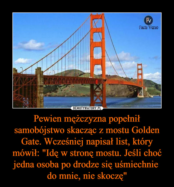 Pewien mężczyzna popełnił samobójstwo skacząc z mostu Golden Gate. Wcześniej napisał list, który mówił: "Idę w stronę mostu. Jeśli choć jedna osoba po drodze się uśmiechnie 
do mnie, nie skoczę"