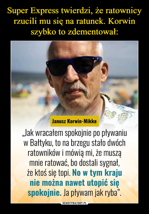  –  Janusz Korwin-Mikke „Jak wracałem spokojnie po pływaniu w Bałtyku, to na brzegu stało dwóch ratowników i mówią mi, że muszą mnie ratować, bo dostali sygnał, że ktoś się topi. No w tym kraju nie można nawet utopić się spokojnie. Ja pływam jak ryba". 