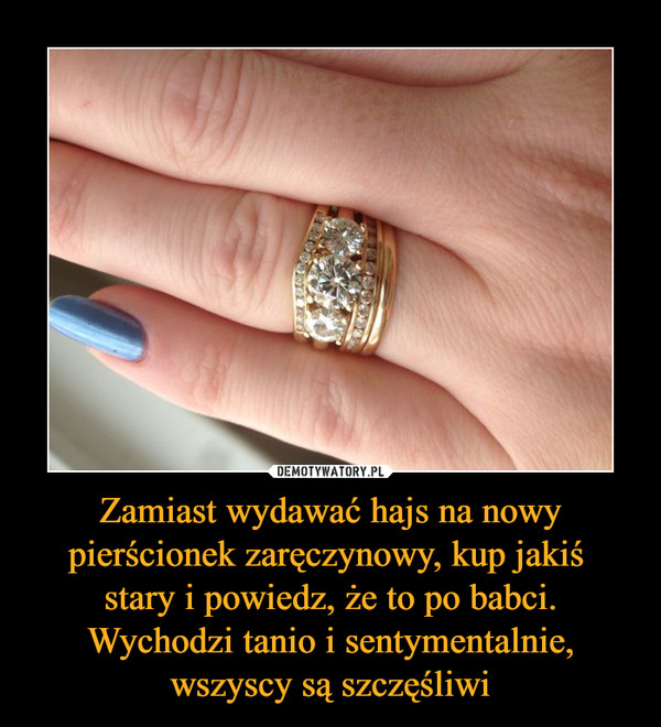 Zamiast wydawać hajs na nowy pierścionek zaręczynowy, kup jakiś 
stary i powiedz, że to po babci. Wychodzi tanio i sentymentalnie, wszyscy są szczęśliwi
