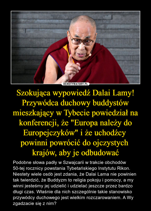 Szokująca wypowiedź Dalai Lamy! Przywódca duchowy buddystów mieszkający w Tybecie powiedział na konferencji, że "Europa należy do Europejczyków" i że uchodźcy powinni powrócić do ojczystych krajów, aby je odbudować – Podobne słowa padły w Szwajcarii w trakcie obchodów 50-tej rocznicy powstania Tybetańskiego Instytutu Rikon. Niestety wiele osób jest zdania, że Dalai Lama nie powinien tak twierdzić, że Buddyzm to religia pokoju i pomocy, a my winni jesteśmy jej udzielić i udzielać jeszcze przez bardzo długi czas. Właśnie dla nich szczególnie takie stanowisko przywódcy duchowego jest wielkim rozczarowaniem. A Wy zgadzacie się z nim? 