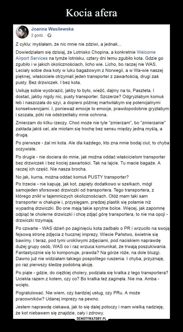  –  Z cyklu: myślałam, że nic mnie nie zdziwi, a jednak...Dowiedziałam się dzisiaj, że Lotnisko Chopina, a konkretnie Welcome Airport Services na tymże lotnisku, cztery dni temu zgubiło kota. Gdzie go zgubiło i w jakich okolicznościach, licho wie. Licho, bo raczej nie WAS. Leciały sobie dwa koty w luku bagażowym z Norwegii, a w Wa-wie naszej pięknej, właściciele otrzymali jeden transporter z zawartością, drugi zaś pusty. Bez drzwiczek. I bez kota.Usiłuję sobie wyobrazić, jakby to było, wieźć, dajmy na to, Paszteta. I dostać, jakby nigdy nic, pusty transporter. Szczerze? Odgryzłabym komuś łeb i naszczała do szyi, a dopiero później martwiłabym się potencjalnymi konsekwencjami. I, ponieważ emocje to emocje, prawdopodobnie gryzłabym i szczała, póki nie odstrzeliłaby mnie ochrona.Zmierzam do kilku rzeczy. Choć może nie tyle "zmierzam", bo "zmierzanie" zakłada jakiś cel, ale miotam się trochę bez sensu między jedną myślą, a drugą.Po pierwsze - żal mi kota. Ale dla każdego, kto zna mnie bodaj ciut, to chyba oczywiste.Po drugie - nie dociera do mnie, jak można oddać właścicielom transporter bez drzwiczek i bez kociej zawartości. Tak na lajcie. Tu macie bagaże. A raczej ich część. Nie nasza brocha.No jak, kurna, można oddać komuś PUSTY transporter?Po trzecie - nie kapuję, jak kot, zapięty dodatkowo w szelkach, mógł samojeden sforsować drzwiczki od transportera. Tego transportera, z którego znikł w tajemniczych okolicznościach. Otóż mam taki sam transporter w chałupie i, przysięgam, prędzej plastik się połamie niż wypadną drzwiczki. Bo one mają takie sprytne bolce. Więcej, jak zapomnę odpiąć te cholerne drzwiczki i chcę zdjąć górę transportera, to nie ma opcji - drzwiczki trzymają.Po czwarte - WAS dzień po zaginięciu kota zadbało o PR i wrzuciło na swoją fejsową stronę zdjęcia z hucznej imprezy. Wiecie Państwo, świetnie się bawimy. I teraz, pod tymi urokliwymi zdjęciami, pod naciskiem naprawdę dużej grupy osób, WAS co i raz wrzuca komunikat, że trwają poszukiwania. Fantastycznie się to komponuje, prawda? Na górze róże, na dole bluzgi. Dawno już nie widziałam takiego pospolitego ruszenia. I chyba, przyznaję, po raz pierwszy śledzę podobną akcję.Po piąte - gdzie, do ciężkiej cholery, podziała się kratka z tego transportera? Uciekła razem z kotem, czy co? Bo kratka też zaginęła. Nie ma. Amba - wcięło.Pogratulować. Nie wiem, czy bardziej usług, czy PRu. A może pracowników? Udanej imprezy na pewno.Jestem naprawdę ciekawa, jak to się dalej potoczy i mam wielką nadzieję, że kot niebawem się znajdzie, cały i zdrowy.