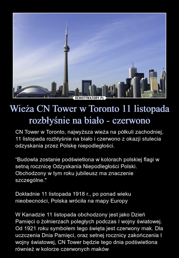 Wieża CN Tower w Toronto 11 listopada rozbłyśnie na biało - czerwono – CN Tower w Toronto, najwyższa wieża na półkuli zachodniej, 11 listopada rozbłyśnie na biało i czerwono z okazji stulecia odzyskania przez Polskę niepodległości.“Budowla zostanie podświetlona w kolorach polskiej flagi w setną rocznicę Odzyskania Niepodległości Polski. Obchodzony w tym roku jubileusz ma znaczenie szczególne."Dokładnie 11 listopada 1918 r., po ponad wieku nieobecności, Polska wróciła na mapy EuropyW Kanadzie 11 listopada obchodzony jest jako Dzień Pamięci o żołnierzach poległych podczas I wojny światowej. Od 1921 roku symbolem tego święta jest czerwony mak. Dla uczczenia Dnia Pamięci, oraz setnej rocznicy zakończenia I wojny światowej, CN Tower będzie tego dnia podświetlona również w kolorze czerwonych maków 