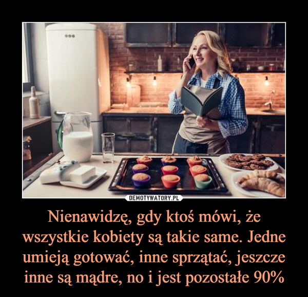 Nienawidzę, gdy ktoś mówi, że wszystkie kobiety są takie same. Jedne umieją gotować, inne sprzątać, jeszcze inne są mądre, no i jest pozostałe 90%