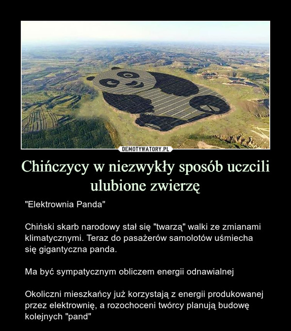 Chińczycy w niezwykły sposób uczcili ulubione zwierzę – "Elektrownia Panda"Chiński skarb narodowy stał się "twarzą" walki ze zmianami klimatycznymi. Teraz do pasażerów samolotów uśmiecha się gigantyczna panda.Ma być sympatycznym obliczem energii odnawialnejOkoliczni mieszkańcy już korzystają z energii produkowanej przez elektrownię, a rozochoceni twórcy planują budowę kolejnych "pand" 