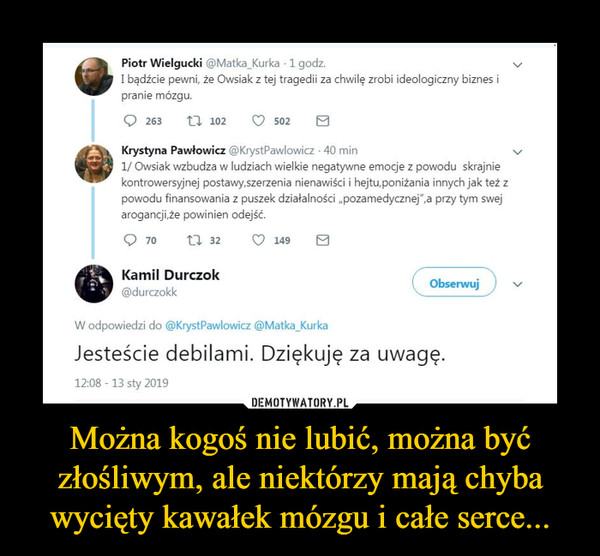 Można kogoś nie lubić, można być złośliwym, ale niektórzy mają chyba wycięty kawałek mózgu i całe serce... –  Piotr Wielgucki @Matka_Kurka 1 godz. I bądźcie pewni, że Owsiak z tej tragedii za chwilę zrobi ideologiczny biznes i pranie mózgu. Q 263 102 C) 502 Ej eKrystyna Pawłowicz @KrystPawlowicz • 40 min 1/ Owsiak wzbudza w ludziach wielkie negatywne emocje z powodu skrajnie kontrowersyjnej postawy,szerzenia nienawiści i hejtu,poniżania innych jak też z powodu finansowania z puszek działalności „pozamedycznej",a przy tym swej arogancji,że powinien odejść. Q 70 32 13,7 149 E •Kamil Durczok @durczokk W odpowiedzi do @KrystPawlowicz @Matka_Kurka Obserwuj Jesteście debilami. Dziękuję za uwagę.