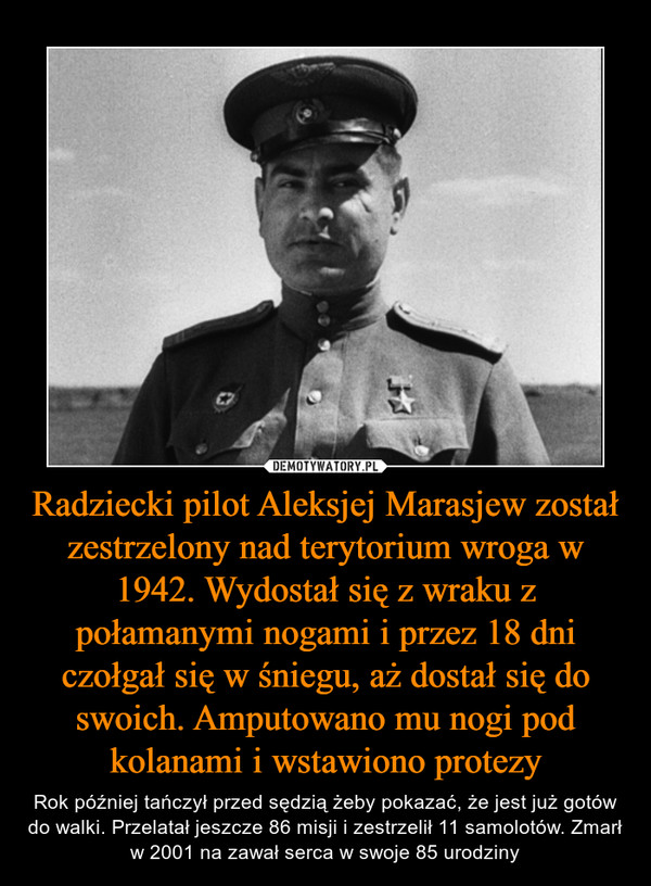 Radziecki pilot Aleksjej Marasjew został zestrzelony nad terytorium wroga w 1942. Wydostał się z wraku z połamanymi nogami i przez 18 dni czołgał się w śniegu, aż dostał się do swoich. Amputowano mu nogi pod kolanami i wstawiono protezy