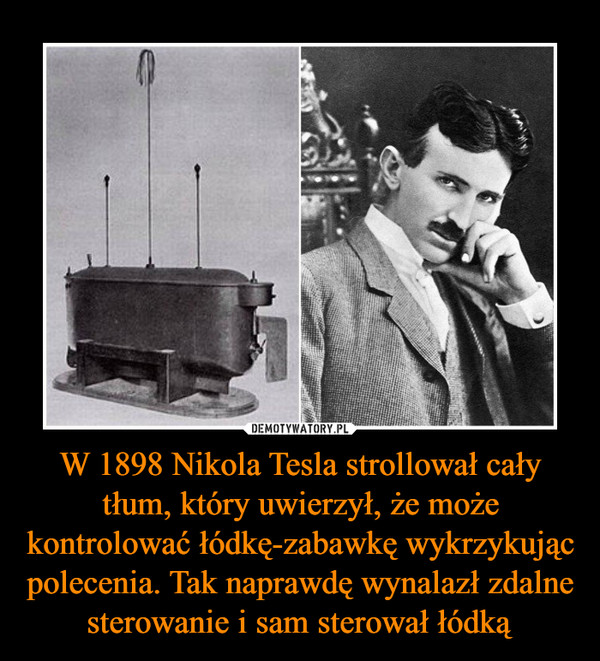 W 1898 Nikola Tesla strollował cały tłum, który uwierzył, że może kontrolować łódkę-zabawkę wykrzykując polecenia. Tak naprawdę wynalazł zdalne sterowanie i sam sterował łódką –  