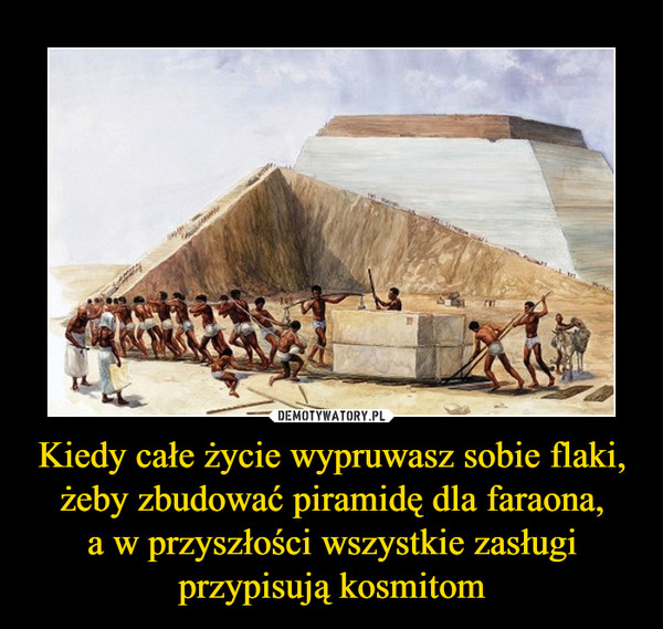 Kiedy całe życie wypruwasz sobie flaki, żeby zbudować piramidę dla faraona,a w przyszłości wszystkie zasługiprzypisują kosmitom –  