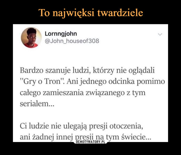  –  Lornngjohn @John_houseof308 Bardzo szanuje ludzi, którzy nie oglądali "Gry o Tron'l Ani jednego odcinka pomimo całego zamieszania związanego z tym serialem... Ci ludzie nie ulegają presji otoczenia, ani żadnej innej presji na świecie...