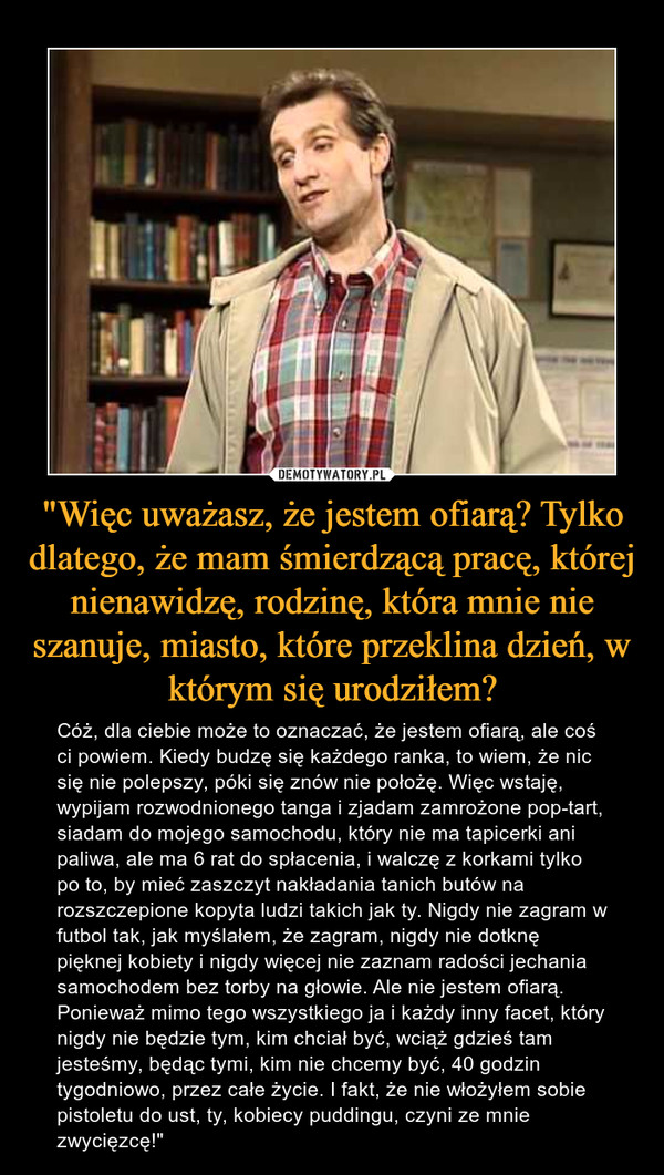 "Więc uważasz, że jestem ofiarą? Tylko dlatego, że mam śmierdzącą pracę, której nienawidzę, rodzinę, która mnie nie szanuje, miasto, które przeklina dzień, w którym się urodziłem? – Cóż, dla ciebie może to oznaczać, że jestem ofiarą, ale coś ci powiem. Kiedy budzę się każdego ranka, to wiem, że nic się nie polepszy, póki się znów nie położę. Więc wstaję, wypijam rozwodnionego tanga i zjadam zamrożone pop-tart, siadam do mojego samochodu, który nie ma tapicerki ani paliwa, ale ma 6 rat do spłacenia, i walczę z korkami tylko po to, by mieć zaszczyt nakładania tanich butów na rozszczepione kopyta ludzi takich jak ty. Nigdy nie zagram w futbol tak, jak myślałem, że zagram, nigdy nie dotknę pięknej kobiety i nigdy więcej nie zaznam radości jechania samochodem bez torby na głowie. Ale nie jestem ofiarą. Ponieważ mimo tego wszystkiego ja i każdy inny facet, który nigdy nie będzie tym, kim chciał być, wciąż gdzieś tam jesteśmy, będąc tymi, kim nie chcemy być, 40 godzin tygodniowo, przez całe życie. I fakt, że nie włożyłem sobie pistoletu do ust, ty, kobiecy puddingu, czyni ze mnie zwycięzcę!" 