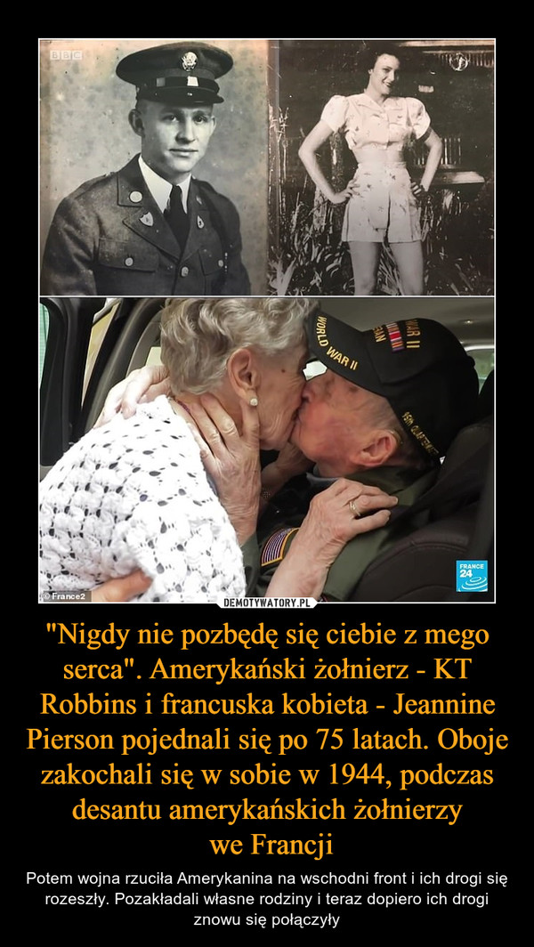 "Nigdy nie pozbędę się ciebie z mego serca". Amerykański żołnierz - KT Robbins i francuska kobieta - Jeannine Pierson pojednali się po 75 latach. Oboje zakochali się w sobie w 1944, podczas desantu amerykańskich żołnierzy
 we Francji