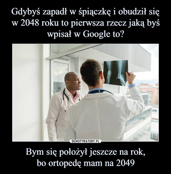 Gdybyś zapadł w śpiączkę i obudził się w 2048 roku to pierwsza rzecz jaką byś wpisał w Google to? Bym się położył jeszcze na rok,
bo ortopedę mam na 2049