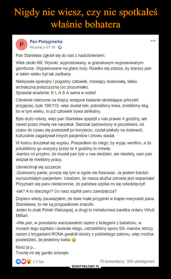  –  Pan Stanisław zgłosił się do nas z nadciśnieniem.Wiek około 95l. Wysoki, wyprostowany, w granatowym wyprasowanym garniturze. Wypastowane na glanc buty. Rzadko się zdarza, by starszy pan w takim wieku był tak zadbany.Niebywale spokojny i pogodny człowiek, mówiący doskonałą, lekko archaiczną polszczyzną (co zrozumiałe).Sprawiał wrażenie: K L A S A sama w sobie!Ciśnienie mierzone na triażu( wstępne badanie określające priorytet przyjęcia), było 195/110, więc dostał leki, pobraliśmy krew, zrobiliśmy ekg, bo w tym wieku, to już człowiek bywa delikatny.Było dużo roboty, więc pan Stanisław spędził u nas prawie 4 godziny, ale nawet przez chwilę nie narzekał. Siedział zadowolony w poczekalni, od czasu do czasu się przeszedł po korytarzu, czytał plakaty na ścianach, kulturalnie zagadywał innych pacjentów i znowu siadał.W końcu doczekał się wypisu. Poszedłem do niego, by wyjąc wenflon, a że polubiliśmy go wszyscy przez te 4 godziny to mówię:-bardzo mi przykro, że musiał pan tyle u nas siedzieć, ale niestety, sam pan widział ile mieliśmy pracy.Uśmiechnął się szczerze-Szanowny panie, proszę się tym w ogóle nie frasować. Ja jestem bardzo wyrozumiałym pacjentem. Uważam, że nasza służba zdrowia jest wspaniała!Przyznam się panu nieskromnie, że państwa szpital mi się odwdzięczył!-tak? A to dlaczego? Co nasz szpital panu zawdzięcza?Dopiero wtedy zauważyłem, że dwie małe przypinki w klapie marynarki pana Stanisława, to nie są przypadkowe znaczki. Jeden to znak Polski Walczącej, a drugi to miniaturowa baretka orderu Virtuti Militari.-Wie pan, w powstaniu warszawskim razem z kolegami z batalionu, w murach tego szpitala i dookoła niego, ustrzeliliśmy sporo SS- manów, którzy razem z brygadami RONA gwałcili siostry z pobliskiego zakonu, więc można powiedzieć, że jesteśmy kwita 